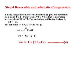 Step 4 Reversible and adiabatic Compression
Finally the gas is compressed adiabatically( q=0) and reversibly
from point 4 to 1 from volume V4 to V1 so that temperature
increases from T1 to T2, The work done in this step is given by
w4 = - dU
But definition of C v, C v =(dU /dT )v
w4 = - ∫ Cv dT
w4 = - Cv (T2 –T1)
w4 = Cv (T1 –T2) --------------(4)
T2
T1
 