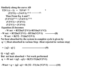 .
Similarly along the curve AD
T2V1 (ɤ - 1) = T1V4(ɤ - 1)
(T2/T1) = (V4/V1) (ϒ-1) --------------(7)
Thus From Eq 6 and 7
(V3/V2)(ϒ-1) = (V4/V1) (ϒ-1)
(V3/V1) = (V4/V1)
(V2/V1) = (V3/V4)
Equation (5) becomes
- W net = RT2ln(V2/V1)+RT1ln(V1/V2)
- W net = RT2ln(V2/V1) - RT1ln(V2/V1) ------------(8)
- W net = R(T2 - T1)ln(V2/V1)
Net heat absorbed by the system in complete cycle is given by
q = { Heat absorbed in various Step –Heat rejected in various step}
= [ q2 – q1 ] -----------------------------(9)
Q = (q2 –q1)
But net heat absorbed = Net work performed
q = -W net = (q2 – q1) = R(T2-T1)ln(V2/V1)
-Wnet = q = (q2 –q1 = R (T2 –T1) ln (V2/V1) ---------(10)
 