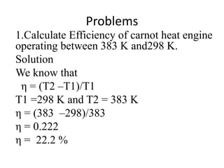 Problems
1.Calculate Efficiency of carnot heat engine
operating between 383 K and298 K.
Solution
We know that
η = (T2 –T1)/T1
T1 =298 K and T2 = 383 K
η = (383 –298)/383
η = 0.222
η = 22.2 %
 
