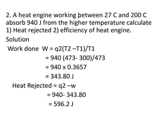 .
2. A heat engine working between 27 C and 200 C
absorb 940 J from the higher temperature calculate
1) Heat rejected 2) efficiency of heat engine.
Solution
Work done W = q2(T2 –T1)/T1
= 940 (473- 300)/473
= 940 x 0.3657
= 343.80 J
Heat Rejected = q2 –w
= 940- 343.80
= 596.2 J
 
