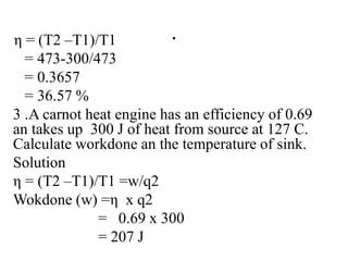 .
η = (T2 –T1)/T1
= 473-300/473
= 0.3657
= 36.57 %
3 .A carnot heat engine has an efficiency of 0.69
an takes up 300 J of heat from source at 127 C.
Calculate workdone an the temperature of sink.
Solution
η = (T2 –T1)/T1 =w/q2
Wokdone (w) =η x q2
= 0.69 x 300
= 207 J
 