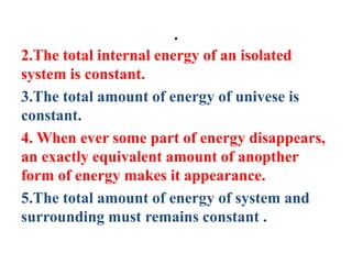 .
2.The total internal energy of an isolated
system is constant.
3.The total amount of energy of univese is
constant.
4. When ever some part of energy disappears,
an exactly equivalent amount of anopther
form of energy makes it appearance.
5.The total amount of energy of system and
surrounding must remains constant .
 