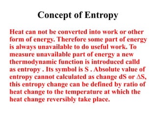 Concept of Entropy
Heat can not be converted into work or other
form of energy. Therefore some part of energy
is always unavailable to do useful work. To
measure unavailable part of energy a new
thermodynamic function is introduced calld
as entropy . Its symbol is S . Absolute value of
entropy cannot calculated as change dS or ∆S,
this entropy change can be defined by ratio of
heat change to the temperature at which the
heat change reversibly take place.
 