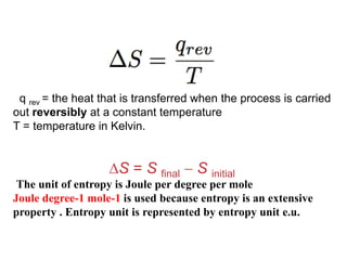 q rev = the heat that is transferred when the process is carried
out reversibly at a constant temperature
T = temperature in Kelvin.
S = S final  S initial
The unit of entropy is Joule per degree per mole
Joule degree-1 mole-1 is used because entropy is an extensive
property . Entropy unit is represented by entropy unit e.u.
 