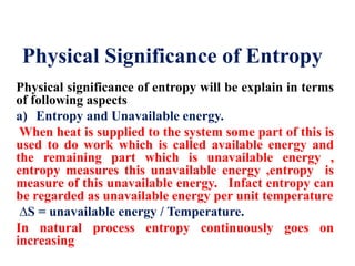 Physical Significance of Entropy
Physical significance of entropy will be explain in terms
of following aspects
a) Entropy and Unavailable energy.
When heat is supplied to the system some part of this is
used to do work which is called available energy and
the remaining part which is unavailable energy ,
entropy measures this unavailable energy ,entropy is
measure of this unavailable energy. Infact entropy can
be regarded as unavailable energy per unit temperature
∆S = unavailable energy / Temperature.
In natural process entropy continuously goes on
increasing
 