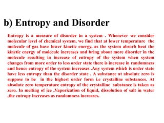 b) Entropy and Disorder
Entropy is a measure of disorder in a system . Whenever we consider
molecular level of chemical system, we find that at lower temperature the
molecule of gas have lower kinetic energy, as the system absorb heat the
kinetic energy of molecule increases and bring about more disorder in the
molecule resulting in increase of entropy of the system when system
changes from more order to less order state there is increase in randomness
and hence entropy of the system increases .Any system which is order state
have less entropy than the disorder state . A substance at absolute zero is
suppose to be in the highest order form i.e crystalline substances. At
absolute zero temperature entropy of the crystalline substance is taken as
zero. In melting of ice ,Vaporization of liquid, dissolution of salt in water
,the entropy increases as randomness increases.
 
