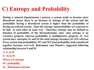 C) Entropy and Probability
During a natural (Spontaneous ) process a system tends to become more
disordered ,hence there is an increase in entropy of the system and the
probability having a disordered system is higher than the probability of
having an ordered system . Thus the entropy and probability are expected to
be link to each other in some way . Therefore entropy may be defined as
function of probability of the thermodynamic state .Also entropy is an
extensive property whereas probability is multiplicative property .if two
system have entropies S1 and S2 the total entropy becomes (S1+S2) whereas
if two system had probabilities W1 and W2 total probability both considered
together becomes (w1+w2). Boltzmann and Planck's suggested following
relationship between S and W.
S ά ln W
S = K ln W
Where S is entropy
W= probability
K= Boltzmann constant
 