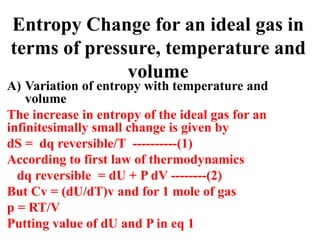 Entropy Change for an ideal gas in
terms of pressure, temperature and
volume
A) Variation of entropy with temperature and
volume
The increase in entropy of the ideal gas for an
infinitesimally small change is given by
dS = dq reversible/T ----------(1)
According to first law of thermodynamics
dq reversible = dU + P dV --------(2)
But Cv = (dU/dT)v and for 1 mole of gas
p = RT/V
Putting value of dU and P in eq 1
 