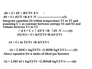 .
dS = Cv dT + RT/TV d V
dS = Cv dT/T +R d V /V ------------------------(3)
Integrate equation (3) within temperature T1 to T2 and
assuming C v as constant between entropy S1 and S2 and
Volume between V1 to V2
∫ d S = C v ∫ dT/T +R ∫ dV /V ------(4)
(S2-S1) = Cv lnT2/T1+R lnV2/V1
∆S = Cv ln T2/T1 +R lnV2/V1
∆S = 2.303Cv logT2/T1 +2.303R logV2/V1-------(5)
Above equation for n moles of ideal gas becomes
∆S = 2.303 nCv logT2/T1 +2.303nR logV2/V1-------(6)
 