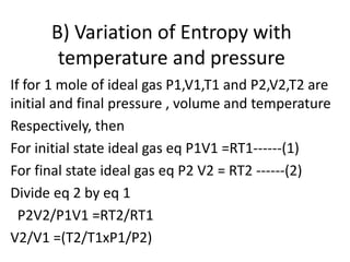 B) Variation of Entropy with
temperature and pressure
If for 1 mole of ideal gas P1,V1,T1 and P2,V2,T2 are
initial and final pressure , volume and temperature
Respectively, then
For initial state ideal gas eq P1V1 =RT1------(1)
For final state ideal gas eq P2 V2 = RT2 ------(2)
Divide eq 2 by eq 1
P2V2/P1V1 =RT2/RT1
V2/V1 =(T2/T1xP1/P2)
 