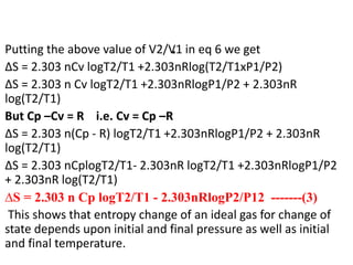 .
Putting the above value of V2/V1 in eq 6 we get
∆S = 2.303 nCv logT2/T1 +2.303nRlog(T2/T1xP1/P2)
∆S = 2.303 n Cv logT2/T1 +2.303nRlogP1/P2 + 2.303nR
log(T2/T1)
But Cp –Cv = R i.e. Cv = Cp –R
∆S = 2.303 n(Cp - R) logT2/T1 +2.303nRlogP1/P2 + 2.303nR
log(T2/T1)
∆S = 2.303 nCplogT2/T1- 2.303nR logT2/T1 +2.303nRlogP1/P2
+ 2.303nR log(T2/T1)
∆S = 2.303 n Cp logT2/T1 - 2.303nRlogP2/P12 -------(3)
This shows that entropy change of an ideal gas for change of
state depends upon initial and final pressure as well as initial
and final temperature.
 