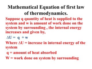 Mathematical Equation of first law
of thermodynamics.
Suppose q quantity of heat is supplied to the
system and w is amount of work done on the
system by surrounding , the internal energy
increases and given by,
∆U = q + w
Where ∆U = increase in internal energy of the
system
q = amount of heat absorbed
W = work done on system by surrounding
 