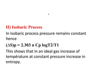 .
II) Isobaric Process
In Isobaric process pressure remains constant
hence
(∆S)p = 2.303 n Cp logT2/T1
This shows that in an ideal gas increase of
température at constant pressure increase in
entropy.
 