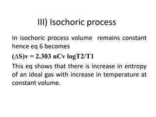 III) Isochoric process
In isochoric process volume remains constant
hence eq 6 becomes
(∆S)v = 2.303 nCv logT2/T1
This eq shows that there is increase in entropy
of an ideal gas with increase in temperature at
constant volume.
 