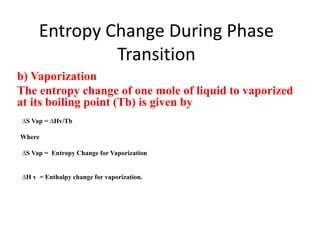 Entropy Change During Phase
Transition
b) Vaporization
The entropy change of one mole of liquid to vaporized
at its boiling point (Tb) is given by
∆S Vap = ∆Hv/Tb
Where
∆S Vap = Entropy Change for Vaporization
∆H v = Enthalpy change for vaporization.
 