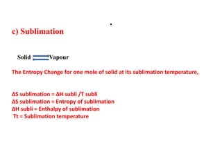 .
c) Sublimation
Solid Vapour
The Entropy Change for one mole of solid at its sublimation temperature,
∆S sublimation = ∆H subli /T subli
∆S sublimation = Entropy of sublimation
∆H subli = Enthalpy of sublimation
Tt = Sublimation temperature
 