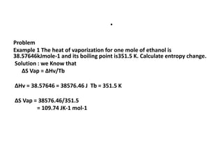 .
Problem
Example 1 The heat of vaporization for one mole of ethanol is
38.57646kJmole-1 and its boiling point is351.5 K. Calculate entropy change.
Solution : we Know that
∆S Vap = ∆Hv/Tb
∆Hv = 38.57646 = 38576.46 J Tb = 351.5 K
∆S Vap = 38576.46/351.5
= 109.74 JK-1 mol-1
 