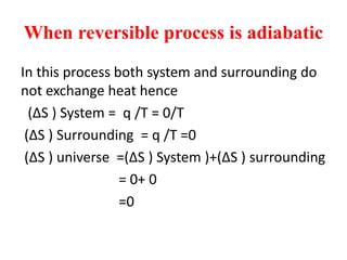 When reversible process is adiabatic
In this process both system and surrounding do
not exchange heat hence
(∆S ) System = q /T = 0/T
(∆S ) Surrounding = q /T =0
(∆S ) universe =(∆S ) System )+(∆S ) surrounding
= 0+ 0
=0
 