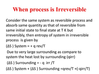 When process is Irreversible
Consider the same system as reversible process and
absorb same quantity as that of reversible from
same initial state to final state at T K but
irreversibly, then entropy of system in irreversible
process is given by
(∆S ) System = + q rev/T
Due to very large surrounding as compare to
system the heat lost by surrounding (qirr)
(∆S ) Surrounding = - q irr /T
(∆S ) System + (∆S ) Surrounding =qrev/T +(-qirr/T)
 