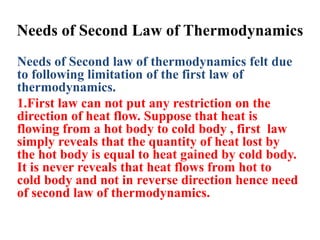 Needs of Second Law of Thermodynamics
Needs of Second law of thermodynamics felt due
to following limitation of the first law of
thermodynamics.
1.First law can not put any restriction on the
direction of heat flow. Suppose that heat is
flowing from a hot body to cold body , first law
simply reveals that the quantity of heat lost by
the hot body is equal to heat gained by cold body.
It is never reveals that heat flows from hot to
cold body and not in reverse direction hence need
of second law of thermodynamics.
 