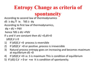 Entropy Change as criteria of
spontaneity
According to second law of thermodynamics
dS ≥ dq /T ie. TdS ≥ dq
According to first law of thermodynamics,
dq = dU + PdV
hence TdS ≥ dU +PdV
If u and V are constant then dU =0,dV=0
(dS)E,V ≥ 0
1) If (dS)E,V =0 process is reversible
2) If (dS)E,V ˃0 or positive ,process is irreversible
3) Natural process entropy goes on increasing and becomes maximum
at equilibrium dS =0
4) If (dS)E,V =0 i.e. S is maximum This is condition of equilibrium
5) If (dS) E,V ˃ 0 or +ve It is condition of spontaneity.
 
