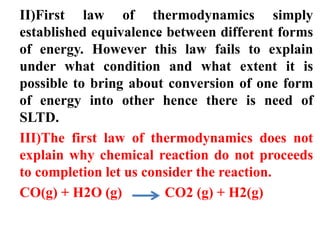 .
II)First law of thermodynamics simply
established equivalence between different forms
of energy. However this law fails to explain
under what condition and what extent it is
possible to bring about conversion of one form
of energy into other hence there is need of
SLTD.
III)The first law of thermodynamics does not
explain why chemical reaction do not proceeds
to completion let us consider the reaction.
CO(g) + H2O (g) CO2 (g) + H2(g)
 