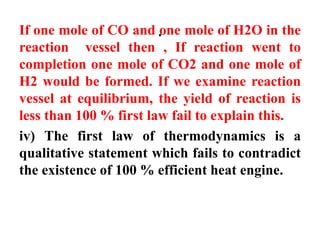 .
If one mole of CO and one mole of H2O in the
reaction vessel then , If reaction went to
completion one mole of CO2 and one mole of
H2 would be formed. If we examine reaction
vessel at equilibrium, the yield of reaction is
less than 100 % first law fail to explain this.
iv) The first law of thermodynamics is a
qualitative statement which fails to contradict
the existence of 100 % efficient heat engine.
 