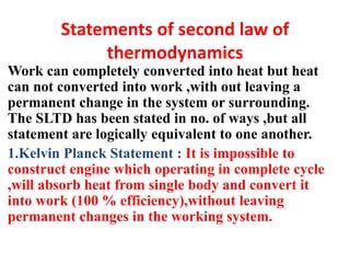 Statements of second law of
thermodynamics
Work can completely converted into heat but heat
can not converted into work ,with out leaving a
permanent change in the system or surrounding.
The SLTD has been stated in no. of ways ,but all
statement are logically equivalent to one another.
1.Kelvin Planck Statement : It is impossible to
construct engine which operating in complete cycle
,will absorb heat from single body and convert it
into work (100 % efficiency),without leaving
permanent changes in the working system.
 