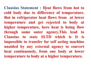 .
Clausius Statement : Heat flows from hot to
cold body due to difference of temperature.
But in refrigerator heat flows from at lower
temperature and get rejected to body at
higher temperature, here heat is being flow
through some outer agency.This lead to
Clausius to state SLTD which is It is
impossible to transfer for self acting machine
unaided by any external agency to convert
heat continuously, from one body at lower
temperature to body at a higher temperature.
 