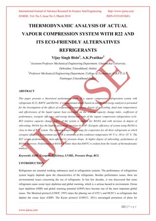 International Journal of Advance Research In Science And Engineering http://www.ijarse.com
IJARSE, Vol. No.3, Issue No.3, March 2014 ISSN-2319-8354(E)
121 | P a g e
www.ijarse.com
THERMODYNAMIC ANALYSIS OF ACTUAL
VAPOUR COMPRESSION SYSTEM WITH R22 AND
ITS ECO-FRIENDLY ALTERNATIVES
REFRIGERANTS
Vijay Singh Bisht1
, A.K.Pratihar2
1
Assistant Professor Mechanical Engineering Department, Uttaranchal University,
Dehradun, Uttarakhand, (India)
2
Professor Mechanical Engineering Department, College of Technology G.B.P.U.A.T,
Pantnagar,Uttarakhand (India)
ABSTRACT
This paper presents a theoretical performance study of a vapour compression refrigeration system with
refrigerants R-22, R407C and R410A. A computational model based on energy and exergy analysis is presented
for the investigation of the effects of evaporating temperatures, degree of subcooling, dead state temperatures
and effectiveness of the liquid vapour heat exchanger on the relative capacity change index, coefficient of
performance, exergetic efficiency and exergy destruction ratio of the vapour compression refrigeration cycle.
RCI (relative capacity change index) of the system is highest for R410A and with increase in degree of
subcooling; R410A has the highest percentage increase in COP. Exergetic efficiency of system using R410A is
close to that of R22 system. The optimum temperature range for evaporator for all three refrigerants at which
exergetic efficiency is maximum and EDR is minimum at this condenser temperature 40 ˚C is -30 to -35 ˚C. The
R22 system performance is most affected by pressure drops. At higher degree of subcooling, performance of
R410A improves. Performance of R410A is better than that R407C is evident from the results of thermodynamic
analysis.
Keywords: EDR, Exergetic Efficiency, LVHE, Pressure Drop, RCI.
I INTRODUCTION
Refrigerants are essential working substances used in refrigeration systems. The performance of refrigeration
system largely depends upon the characteristics of the refrigerants. Besides performance issues, there are
environmental issues concerning the use of refrigerants. In last few decades, it was discovered that some
refrigerants cause ozone layer depletion and global warming, which is a serious hazard to environment. Ozone
layer depletion (ODP) and global warming potential (GWP) have become one of the most important global
issues. The Montreal protocol (UNEP, 1997) states the phasing out of CFC’s and HCFC’s as refrigerants that
deplete the ozone layer (ODP). The Kyoto protocol (UNFCC, 2011) encouraged promotion of plans for
 