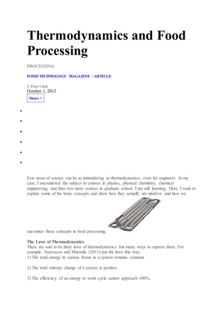 Thermodynamics and Food
Processing
PROCESSING
FOOD TECHNOLOGY MAGAZINE | ARTICLE
J. Peter Clark
October 1, 2012
Share +






Few areas of science can be as intimidating as thermodynamics, even for engineers. In my
case, I encountered the subject in courses in physics, physical chemistry, chemical
engineering, and then two more courses in graduate school. I am still learning. Here, I want to
explain some of the basic concepts and show how they actually are intuitive and how we
encounter these concepts in food processing.
The Laws of Thermodynamics
There are said to be three laws of thermodynamics but many ways to express them. For
example, Saravacos and Maroulis (2011) put the laws this way:
1) The total energy in various forms in a system remains constant.
2) The total entropy change of a system is positive.
3) The efficiency of an energy to work cycle cannot approach 100%.
 