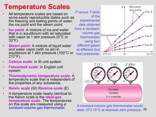 25
Temperature Scales
• All temperature scales are based on
some easily reproducible states such as
the freezing and boiling points of water:
the ice point and the steam point.
• Ice point: A mixture of ice and water
that is in equilibrium with air saturated
with vapor at 1 atm pressure (0°C or
32°F).
• Steam point: A mixture of liquid water
and water vapor (with no air) in
equilibrium at 1 atm pressure (100°C or
212°F).
• Celsius scale: in SI unit system
• Fahrenheit scale: in English unit
system
• Thermodynamic temperature scale: A
temperature scale that is independent of
the properties of any substance.
• Kelvin scale (SI) Rankine scale (E)
• A temperature scale nearly identical to
the Kelvin scale is the ideal-gas
temperature scale. The temperatures
on this scale are measured using a
constant-volume gas thermometer.
P versus T plots
of the
experimental
data obtained
from a constant-
volume gas
thermometer
using four
different gases
at different (but
low) pressures.
A constant-volume gas thermometer would
read -273.15°C at absolute zero pressure.
 