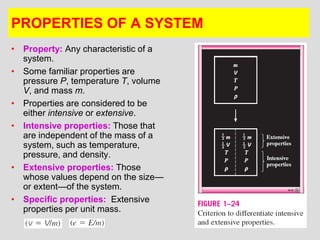 16
PROPERTIES OF A SYSTEM
• Property: Any characteristic of a
system.
• Some familiar properties are
pressure P, temperature T, volume
V, and mass m.
• Properties are considered to be
either intensive or extensive.
• Intensive properties: Those that
are independent of the mass of a
system, such as temperature,
pressure, and density.
• Extensive properties: Those
whose values depend on the size—
or extent—of the system.
• Specific properties: Extensive
properties per unit mass.
 