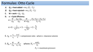 A. 𝑸𝑨 = heat added = m𝑐𝑉 (𝑇3 - 𝑇2)
B. 𝑸𝑹 = heat rejected = m𝑐𝑉 (𝑇4 - 𝑇1)
C. W = work = 𝑄𝐴 - 𝑄𝑅
D. e = Cycle Efficiency
e =
𝑊
𝑄𝐴
=
𝑄𝐴−𝑄𝑅
𝑄𝐴
=
𝑊
𝑊+𝑄𝑅
=
(𝑇3−𝑇2) − (𝑇4−𝑇1)
𝑇3−𝑇2
e =1 -
1
𝑟𝐾
𝐾−1 = 1 -
1
𝑟𝑃
𝐾−1
𝐾
= 1 -
𝑇1
𝑇2
E. 𝑟𝐾 =
𝑉1
𝑉2
=
1+𝐶
𝐶
= compression ratio where c- clearance volume
F. 𝑃𝑚 =
𝑊
𝑉𝐷
=
𝑊
𝑉1−𝑉2
where: 𝑉1 =
𝑚𝑅𝑇1
𝑃1
𝑃3 = maximum pressure
Formulas: Otto Cycle
 