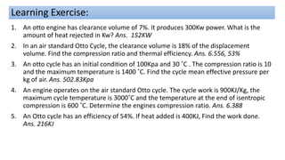 Learning Exercise:
1. An otto engine has clearance volume of 7%. It produces 300Kw power. What is the
amount of heat rejected in Kw? Ans. 152KW
2. In an air standard Otto Cycle, the clearance volume is 18% of the displacement
volume. Find the compression ratio and thermal efficiency. Ans. 6.556, 53%
3. An otto cycle has an initial condition of 100Kpa and 30 ˚C . The compression ratio is 10
and the maximum temperature is 1400 ˚C. Find the cycle mean effective pressure per
kg of air. Ans. 502.83Kpa
4. An engine operates on the air standard Otto cycle. The cycle work is 900KJ/Kg, the
maximum cycle temperature is 3000˚C and the temperature at the end of isentropic
compression is 600 ˚C. Determine the engines compression ratio. Ans. 6.388
5. An Otto cycle has an efficiency of 54%. If heat added is 400KJ, Find the work done.
Ans. 216KJ
 
