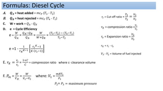 A. 𝑸𝑨 = heat added = m𝑐𝑃 (𝑇3 - 𝑇2)
B. 𝑸𝑹 = heat rejected = m𝑐𝑉 (𝑇4 - 𝑇1)
C. W = work = 𝑄𝐴 - 𝑄𝑅
D. e = Cycle Efficiency
e =
𝑊
𝑄𝐴
=
𝑄𝐴−𝑄𝑅
𝑄𝐴
=
𝑊
𝑊+𝑄𝑅
=
(𝑇3−𝑇2) − (𝑇4−𝑇1)
𝑇3−𝑇2
e =1 -
1
𝑟𝐾
𝐾−1
𝑟𝑐
𝐾−1
𝐾∙ 𝑟𝑐−1
E. 𝑟𝐾 =
𝑉1
𝑉2
=
1+𝐶
𝐶
= compression ratio where c- clearance volume
F. 𝑃𝑚 =
𝑊
𝑉𝐷
=
𝑊
𝑉1−𝑉2
where: 𝑉1 =
𝑚𝑅𝑇1
𝑃1
𝑃2= 𝑃3 = maximum pressure
Formulas: Diesel Cycle
𝑟𝐾 = compression ratio =
𝑉1
𝑉2
𝑟𝑐 = Cut-off ratio =
𝑇3
𝑇2
=
𝑉3
𝑉2
𝑟𝑒 = Expansion ratio =
𝑉4
𝑉3
𝑟𝐾 = 𝑟𝑐 ∙ 𝑟𝑒
𝑉3 - 𝑉2 = Volume of fuel injected
 
