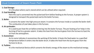 Usual Component of Steam Power Plant
1. Coal Storage:
It is the place where coal is stored which can be utilised when required.
2. Coal Handling:
Here the coal is converted into the pulverised form before feeding to the furnace. A proper system is
designed to transport the pulverised coal to the boiler furnace.
3. Boiler:
It converts the water into high pressure steam. It contains the furnace inside or outside the boiler shell.
The combustion of coal takes place in the furnace.
4. Air-preheater:
It is used to pre-heat the air before entering into the boiler furnace. The pre heating of air helps in the
burning of fuel to a greater extent. It takes the heat from the burnt gases from the furnace to heat the
air from the atmosphere.
5. Economiser:
As its name indicates it economises the working of the boiler. It heats the feed water to a specified
temperature before it enters into the boiler drum. It takes the heat from the burnt gases from the
furnace to do so.
6. Turbine:
It is the mechanical device which converts the kinetic energy of the steam to the mechanical energy.
 