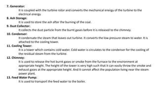 7. Generator:
It is coupled with the turbine rotor and converts the mechanical energy of the turbine to the
electrical energy.
8. Ash Storage:
It is used to store the ash after the burning of the coal.
9. Dust Collector:
It collects the dust particle from the burnt gases before it is released to the chimney.
10. Condenser:
It condensate the steam that leaves out turbine. It converts the low pressure steam to water. It is
attached to the cooling tower.
11. Cooling Tower:
It is a tower which contains cold water. Cold water is circulates to the condenser for the cooling of
the residual steam from the turbine.
12. Chimney:
It is used to release the hot burnt gases or smoke from the furnace to the environment at
appropriate height. The height of the tower is very high such that it can easily throw the smoke and
exhaust gases at the appropriate height. And it cannot affect the population living near the steam
power plant.
13. Feed Water Pump:
It is used to transport the feed water to the boiler.
 