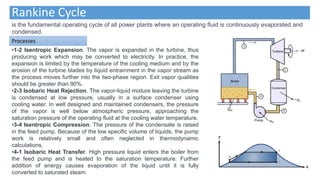 Rankine Cycle
is the fundamental operating cycle of all power plants where an operating fluid is continuously evaporated and
condensed.
•1-2 Isentropic Expansion. The vapor is expanded in the turbine, thus
producing work which may be converted to electricity. In practice, the
expansion is limited by the temperature of the cooling medium and by the
erosion of the turbine blades by liquid entrainment in the vapor stream as
the process moves further into the two-phase region. Exit vapor qualities
should be greater than 90%.
•2-3 Isobaric Heat Rejection. The vapor-liquid mixture leaving the turbine
is condensed at low pressure, usually in a surface condenser using
cooling water. In well designed and maintained condensers, the pressure
of the vapor is well below atmospheric pressure, approaching the
saturation pressure of the operating fluid at the cooling water temperature.
•3-4 Isentropic Compression. The pressure of the condensate is raised
in the feed pump. Because of the low specific volume of liquids, the pump
work is relatively small and often neglected in thermodynamic
calculations.
•4-1 Isobaric Heat Transfer. High pressure liquid enters the boiler from
the feed pump and is heated to the saturation temperature. Further
addition of energy causes evaporation of the liquid until it is fully
converted to saturated steam.
Processes
 