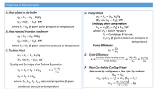 A. Heat added to the boiler
𝑞𝐴 = ℎ1 − ℎ4 , KJ/Kg
𝑄𝐴 =m(ℎ1 − ℎ4), KW
where ℎ1 = ℎ𝑔 @ given boiler pressure or temperature
B. Heat rejected from the condenser
𝑞𝑅 = ℎ2 − ℎ3, KJ/Kg
𝑄𝑅 =m(ℎ2 − ℎ3), KW
where ℎ3 = ℎ𝑓 @ given condenser pressure or temperature
C. Turbine Work
𝑤𝑇 = ℎ1 − ℎ2, KJ/Kg
𝑊𝑇 =m( ℎ1 − ℎ2), KW
Quality and Enthalpy after Turbine Expansion:
𝑆1 = 𝑆2 = 𝑆𝑓 + 𝑥𝑆𝑓𝑔 x =
𝑆2−𝑆𝑓
𝑆𝑓𝑔
ℎ2 = ℎ𝑓 + 𝑥ℎ𝑓𝑔
where: 𝑆𝑓, 𝑆𝑓𝑔, ℎ𝑓, ℎ𝑓𝑔 saturated properties @ given
condenser pressure or temperature
Properties of Rankine Cycle
D. Pump Work
𝑤𝑃 = ℎ4 − ℎ3, KJ/Kg
𝑊𝑃 =m( ℎ4 − ℎ3), KW
Enthalpy after compression:
ℎ4 = 𝑣3(𝑃4 − 𝑃3) + ℎ3, KW
where: 𝑃4 = Boiler Pressure
𝑃3 = Condenser Pressure
𝑣3=𝑣𝑓 @ given condenser pressure or
temperature
Pump Efficiency:
𝑒𝑝 =
𝑊𝑝
𝑊𝑖
E. Cycle Efficiency
e =
𝑇𝑢𝑟𝑏𝑖𝑛𝑒 𝑤𝑜𝑟𝑘−𝑃𝑢𝑚𝑝 𝑤𝑜𝑟𝑘
𝐻𝑒𝑎𝑡 𝐴𝑑𝑑𝑒𝑑
=
𝑊𝑡−𝑊𝑝
𝑄𝐴
=
𝑄𝐴−𝑄𝑅
𝑄𝐴
F. Heat Carried by Cooling Water
Heat receive by cooling water = Heat reject by condenser
𝑄𝑊 = 𝑄𝑅
𝑚𝑤 cp 𝑡2 − 𝑡1 = 𝑚𝑠 (ℎ2 − ℎ3)
𝑚𝑤 =
𝑚𝑠 (ℎ2−ℎ3)
𝑐𝑝 𝑡2−𝑡1
, kg
 