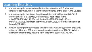 Learning Exercises
1. In a rankine cycle, steam enters the turbine saturated at 2.5 Mpa and
condenser at 50Kpa. What is the thermal efficiency of the cycle? Ans. 25.55%
2. In a rankine cycle, the steam throttle condition is 4.10 Mpa and 440 ˚ C. If
turbine exhaust is 0.105Mpa, determine: a) Heat added in the
boiler(2878.29KJ/Kg), b) Work of the turbine(797.16KJ/Kg), c)Pump
Work(4.172KJ/Kg), d)System Net Work(792.99KJ/Kg), e)Thermal efficiency of
the cycle(27.55%).
3. A steam power plant is proposed to operate in a Rankine cycle with pressures
between 10Kpa and 2Mpa and a maximum temperature of 400 ˚ C . What is
the maximum efficiency possible from the power cycle? Ans. 32.32%.
 