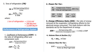 TR =
𝒎(𝒉𝟏 − 𝒉𝟒)
𝟑. 𝟓𝟏𝟔
COP =
𝒉𝟏 − 𝒉𝟒
𝒉𝟐 −𝒉𝟏
COP =
𝑹𝒆𝒇𝒓𝒊𝒈𝒆𝒓𝒂𝒕𝒊𝒏𝒈 𝑬𝒇𝒇𝒆𝒄𝒕
𝑪𝒐𝒎𝒑𝒓𝒆𝒔𝒔𝒐𝒓 𝑷𝒐𝒘𝒆𝒓
5. Tons of refrigeration (TR)
TR =
𝑹𝒆𝒇𝒓𝒊𝒈𝒆𝒓𝒂𝒕𝒊𝒏𝒈 𝑬𝒇𝒇𝒆𝒄𝒕
𝟑.𝟓𝟏𝟔
where:
1 ton of refrigeration
Performance of Refrigeration System
1. Coefficient of Performance (COP) - is
the ratio of refrigerating effect and
compression work
= 3.516 kW
= 200 Btu/min
= 12,000 Btu/hr
𝑾𝒄
𝑻𝑹
=
𝑪𝒐𝒎𝒑𝒓𝒆𝒔𝒔𝒐𝒓 𝑷𝒐𝒘𝒆𝒓
𝑻𝒐𝒏 𝒐𝒇 𝒓𝒆𝒇𝒓𝒊𝒈𝒆𝒓𝒂𝒏𝒕
, 𝑲𝑾/𝑻𝒐𝒏
𝑯𝑷
𝑻𝒐𝒏
=
𝟒. 𝟕𝟏
𝑪𝑶𝑷
𝑲𝑾
𝑻𝒐𝒏
=
𝟑. 𝟓𝟏𝟔
𝑪𝑶𝑷
2. Power Per Ton :
EER =
𝑹𝒆𝒇𝒓𝒊𝒈𝒆𝒓𝒂𝒕𝒊𝒏𝒈 (𝑲𝑾)
𝑬𝒍𝒆𝒄𝒕𝒓𝒊𝒄𝒊𝒕𝒚 𝑪𝒐𝒏𝒔𝒖𝒎𝒑𝒕𝒊𝒐𝒏 𝑲𝑾
= 𝟑. 𝟒𝟏𝟐 𝒙 𝑪𝑶𝑷
3. Energy Efficiency Ratio (EER) – the ratio of energy
removed at the evaporator (refrigerating effects) to the
electrical energy consumed. This shall conform with the
standards set by the Department of energy
4. Volume Flow at Suction (V1)
V1 = mv1 , m3/sec
𝑽𝑷𝑻 =
𝑽𝟏
𝑻𝒐𝒏𝒔 𝒐𝒇 𝑹𝒆𝒇𝒓𝒊𝒈𝒆𝒓𝒂𝒏𝒕
5. Volume Flow Per Ton :
 