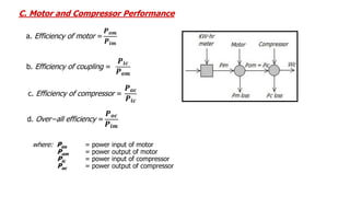 d. Over−all efficiency =
𝑷𝒐𝒄
𝑷𝒊𝒎
c. Efficiency of compressor =
𝑷𝒐𝒄
𝑷𝒊𝒄
b. Efficiency of coupling =
𝑷𝒊𝒄
𝑷𝒐𝒎
a. Efficiency of motor =
𝑷𝒐𝒎
𝑷𝒊𝒎
C. Motor and Compressor Performance
where: Pim = power input of motor
Pom = power output of motor
Pic = power input of compressor
Poc = power output of compressor
 