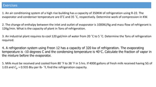 1. An air conditioning system of a high rise building has a capacity of 350KW of refrigeration using R-22. The
evaporator and condenser temperature are 0˚C and 35 ˚C, respectively. Determine work of compression in KW.
2. The change of enthalpy between the inlet and outlet of evaporator is 1000KJ/Kg and mass flow of refrigerant is
12Kg/min. What is the capacity of plant in Tons of refrigeration.
3. An industrial plant requires to cool 120 gal/min of water from 20 ˚C to 5 ˚C. Determine the Tons of refrigeration
required.
4. A refrigeration system using Freon 12 has a capacity of 320 kw of refrigeration. The evaporating
temperature is -10 degrees C and the condensing temperature is 40C. Calculate the fraction of vapor in
the mixture before the evaporator.
5. Milk must be received and cooled from 80 ˚F to 38 ˚F in 5 hrs. If 4000 gallons of fresh milk received having SG of
1.03 and 𝐶𝑝 = 0.935 Btu per lb- ˚F, find the refrigeration capacity.
Exercises
 