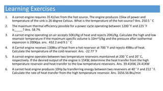 Learning Exercises
1. A carnot engine requires 35 KJ/sec from the hot source. The engine produces 15kw of power and
temperature of the sink is 26 degree Celsius. What is the temperature of the hot source? Ans. 250.5 ˚ C
2. The maximum thermal efficiency possible for a power cycle operating between 1200 ˚F and 225 ˚F
is_____? Ans. 58.7%
3. A carnot engine operating on air accepts 50KJ/Kg of heat and rejects 20KJ/Kg. Calculate the high and low
reservoir temperature if the maximum specific volume is 10m^3/kg and the pressure after isothermal
expansion is 200Kpa. ans. 432.2 and 9.1 ˚ C
4. A Carnot engine receives 130Btu of heat from a hot reservoir at 700 ˚F and rejects 49Btu of heat.
Calculate the temperature of the cold reservoir. Ans. -22.77 ˚F
5. A carnot engine operates between two temperature reservoirs maintained at 200 ˚C and 20˚ C,
respectively. If the desired output of the engine is 15KW, determine the heat transfer from the high
temperature reservoir and heat transfer to the low-temperature reservoirs. Ans. 39.41KW, 24.41KW
6. A carnot heat engine produces 10Hp by transferring energy between two reservoirs at 40 ˚ F and 212 ˚ F.
Calculate the rate of heat transfer from the high temperature reservoir. Ans. 1656.56 Btu/min
 