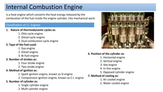 Internal Combustion Engine
Is a heat engine which converts the heat energy released by the
combustion of the fuel inside the engine cylinder, into mechanical work.
Classification of I.C. Engines
1. Nature of thermodynamic cycles as:
1. Otto cycle engine
2. Diesel cycle engine
3. Dual combustion cycle engine
2. Type of the fuel used:
1. Gas engine
2. Diesel engine.
3. Bi-fuel engine
3. Number of strokes as:
1. Four stroke engine
2. Two stroke engine
4. Method of ignition as:
1. Spark ignition engine, known as SI engine
2. Compression ignition engine, known as C.I. engine
5. Number of cylinder as:
1. Single cylinder engine
2. Multi cylinder engine
6. Position of the cylinder as:
1. Horizontal engine
2. Vertical engine.
3. Vee engine
4. In-line engine.
5. Opposed cylinder engine
7. Method of cooling as:
1. Air cooled engine
2. Water cooled engine
 
