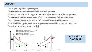 is a spark ignition type engine
two constant volume and two isentropic process
heat is transferred during the two isentropic (constant volume) process
maximum temperature occur after combustion or before expansion
if compression ratio increases, it’s cycle efficiency will increase
cycle efficiency depends on compression ratio and it’s specific heat ratio
typical compression ratio is 8.0
P-V and T-S
DIAGRAM
Otto Cycle
 
