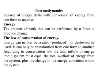 Thermodynamics
Science of energy deals with conversion of energy from
one form to another.
Energy
The amount of work that can be performed by a force to
produce change.
The law of conservation of energy.
Energy can neither be created (produced) nor destroyed by
itself. It can only be transformed from one form to another.
According to conservation law the total inflow of energy
into a system must equal the total outflow of energy from
the system, plus the change in the energy contained within
the system
 