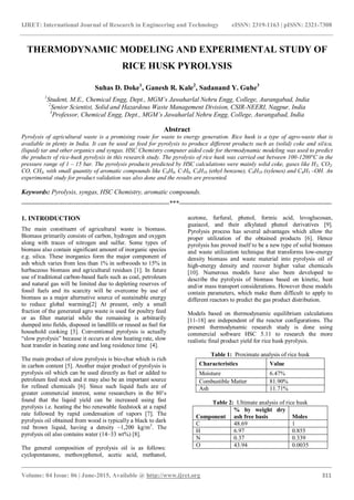 IJRET: International Journal of Research in Engineering and Technology eISSN: 2319-1163 | pISSN: 2321-7308
_______________________________________________________________________________________
Volume: 04 Issue: 06 | June-2015, Available @ http://www.ijret.org 311
THERMODYNAMIC MODELING AND EXPERIMENTAL STUDY OF
RICE HUSK PYROLYSIS
Suhas D. Doke1
, Ganesh R. Kale2
, Sadanand Y. Guhe3
1
Student, M.E., Chemical Engg, Dept., MGM’s Jawaharlal Nehru Engg, College, Aurangabad, India
2
Senior Scientist, Solid and Hazardous Waste Management Division, CSIR-NEERI, Nagpur, India
3
Professor, Chemical Engg, Dept., MGM’s Jawaharlal Nehru Engg, College, Aurangabad, India
Abstract
Pyrolysis of agricultural waste is a promising route for waste to energy generation. Rice husk is a type of agro-waste that is
available in plenty in India. It can be used as feed for pyrolysis to produce different products such as (solid) coke and silica,
(liquid) tar and other organics and syngas. HSC Chemistry computer aided code for thermodynamic modeling was used to predict
the products of rice-husk pyrolysis in this research study. The pyrolysis of rice husk was carried out between 100-1200°C in the
pressure range of 1 – 15 bar. The pyrolysis products predicted by HSC calculations were mainly solid coke, gases like H2, CO2,
CO, CH4, with small quantity of aromatic compounds like C6H6, C7H8, C8H10 (ethyl benzene), C8H10 (xylenes) and C6H5 –OH. An
experimental study for product validation was also done and the results are presented.
Keywords: Pyrolysis, syngas, HSC Chemistry, aromatic compounds.
--------------------------------------------------------------------***----------------------------------------------------------------------
1. INTRODUCTION
The main constituent of agricultural waste is biomass.
Biomass primarily consists of carbon, hydrogen and oxygen
along with traces of nitrogen and sulfur. Some types of
biomass also contain significant amount of inorganic species
e.g. silica. These inorganics form the major component of
ash which varies from less than 1% in softwoods to 15% in
herbaceous biomass and agricultural residues [1]. In future
use of traditional carbon-based fuels such as coal, petroleum
and natural gas will be limited due to depleting reserves of
fossil fuels and its scarcity will be overcome by use of
biomass as a major alternative source of sustainable energy
to reduce global warming[2] At present, only a small
fraction of the generated agro waste is used for poultry feed
or as filter material while the remaining is arbitrarily
dumped into fields, disposed in landfills or reused as fuel for
household cooking [3]. Conventional pyrolysis is actually
―slow pyrolysis‖ because it occurs at slow heating rate, slow
heat transfer in heating zone and long residence time [4].
The main product of slow pyrolysis is bio-char which is rich
in carbon content [5]. Another major product of pyrolysis is
pyrolysis oil which can be used directly as fuel or added to
petroleum feed stock and it may also be an important source
for refined chemicals [6]. Since such liquid fuels are of
greater commercial interest, some researchers in the 80’s
found that the liquid yield can be increased using fast
pyrolysis i.e. heating the bio renewable feedstock at a rapid
rate followed by rapid condensation of vapors [7]. The
pyrolysis oil obtained from wood is typically a black to dark
red brown liquid, having a density ~1,200 kg/m3
. The
pyrolysis oil also contains water (14–33 wt%) [8].
The general composition of pyrolysis oil is as follows:
cyclopentanone, methoxyphenol, acetic acid, methanol,
acetone, furfural, phenol, formic acid, levoglucosan,
guaiacol, and their alkylated phenol derivatives [9].
Pyrolysis process has several advantages which allow the
proper utilization of the obtained products [6]. Hence
pyrolysis has proved itself to be a new type of solid biomass
and waste utilization technique that transforms low-energy
density biomass and waste material into pyrolysis oil of
high-energy density and recover higher value chemicals
[10]. Numerous models have also been developed to
describe the pyrolysis of biomass based on kinetic, heat
and/or mass transport considerations. However these models
contain parameters, which make them difficult to apply to
different reactors to predict the gas product distribution.
Models based on thermodynamic equilibrium calculations
[11-18] are independent of the reactor configurations. The
present thermodynamic research study is done using
commercial software HSC 5.11 to research the more
realistic final product yield for rice husk pyrolysis.
Table 1: Proximate analysis of rice husk
Characteristics Value
Moisture 6.47%
Combustible Matter 81.90%
Ash 11.71%
Table 2: Ultimate analysis of rice husk
Component
% by weight dry
ash free basis Moles
C 48.69 1
H 6.97 0.855
N 0.37 0.339
O 43.94 0.0035
 