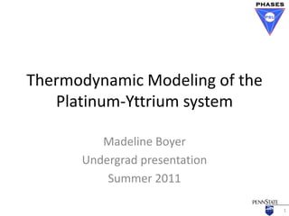 Thermodynamic Modeling of the
   Platinum-Yttrium system

         Madeline Boyer
      Undergrad presentation
          Summer 2011

                                1
 